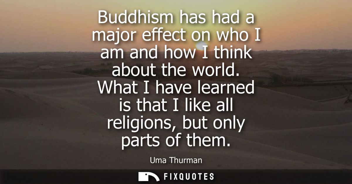 Buddhism has had a major effect on who I am and how I think about the world. What I have learned is that I like all reli