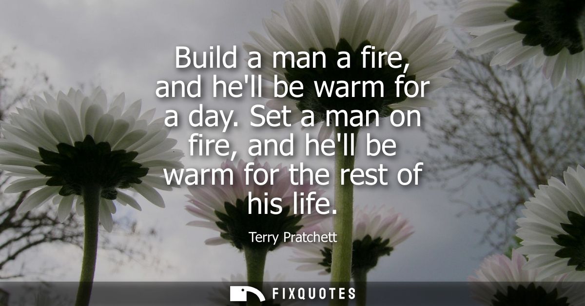 Build a man a fire, and hell be warm for a day. Set a man on fire, and hell be warm for the rest of his life