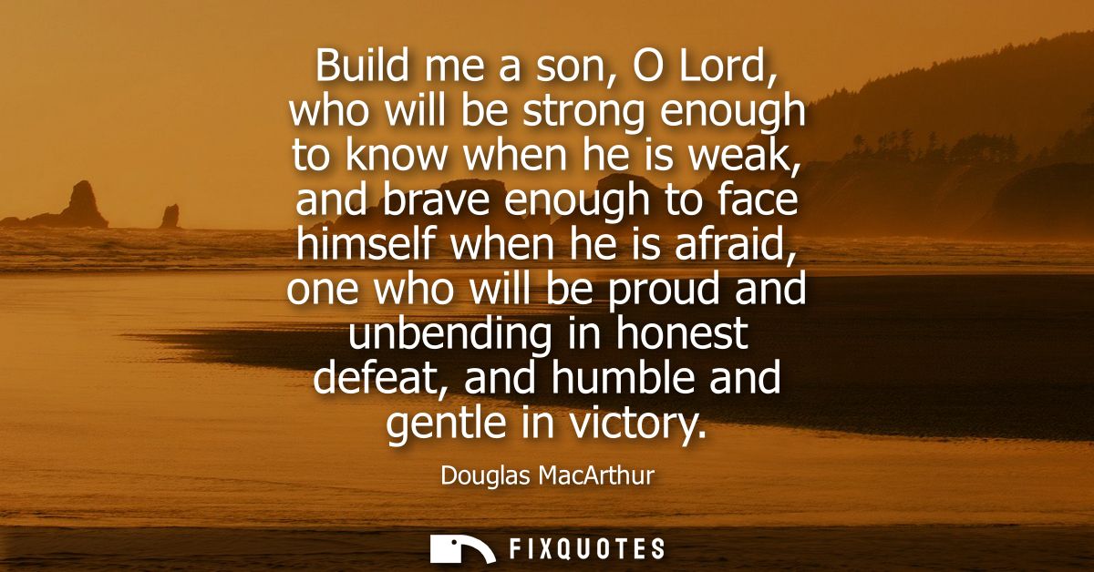 Build me a son, O Lord, who will be strong enough to know when he is weak, and brave enough to face himself when he is a