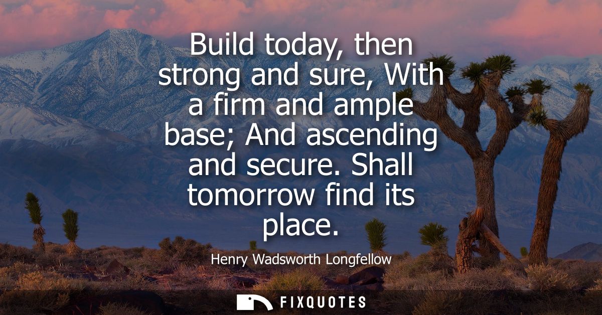 Build today, then strong and sure, With a firm and ample base And ascending and secure. Shall tomorrow find its place