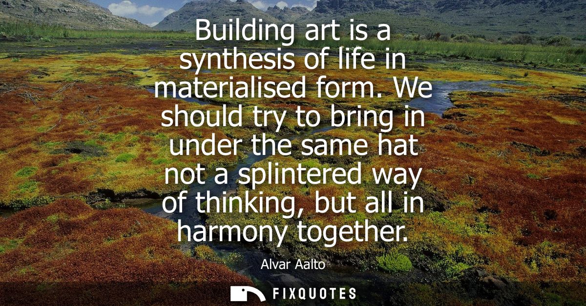 Building art is a synthesis of life in materialised form. We should try to bring in under the same hat not a splintered 