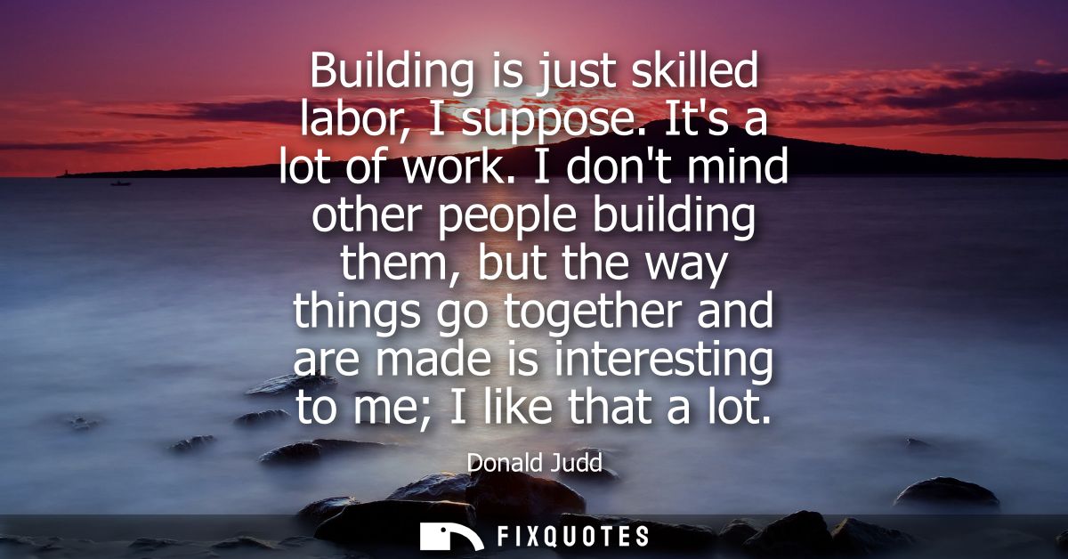 Building is just skilled labor, I suppose. Its a lot of work. I dont mind other people building them, but the way things