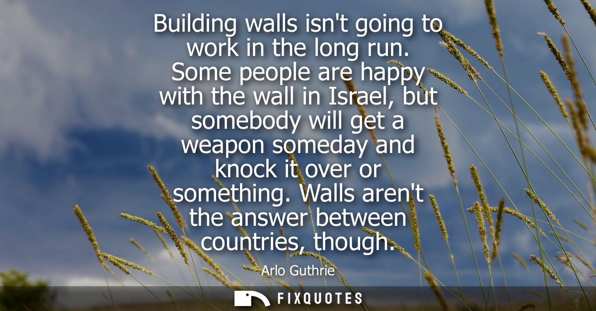 Building walls isnt going to work in the long run. Some people are happy with the wall in Israel, but somebody will get 
