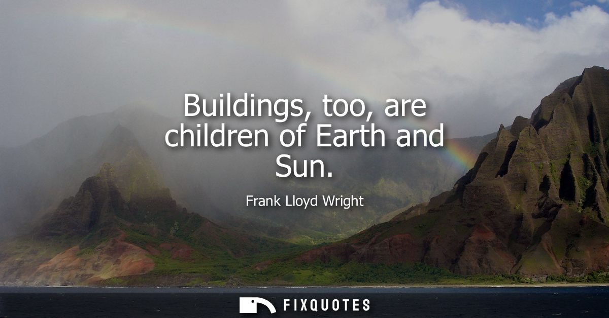 Buildings, too, are children of Earth and Sun - Frank Lloyd Wright