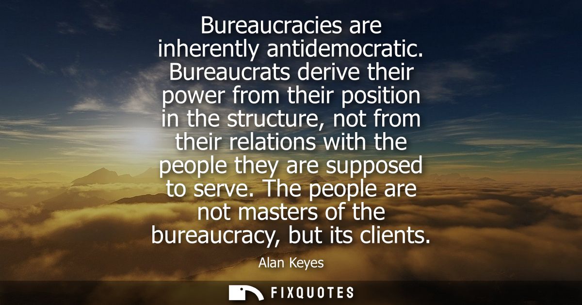 Bureaucracies are inherently antidemocratic. Bureaucrats derive their power from their position in the structure, not fr