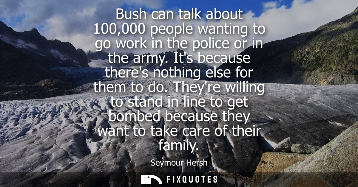 Bush can talk about 100,000 people wanting to go work in the police or in the army. Its because theres nothing else for 