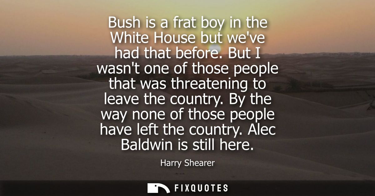 Bush is a frat boy in the White House but weve had that before. But I wasnt one of those people that was threatening to 
