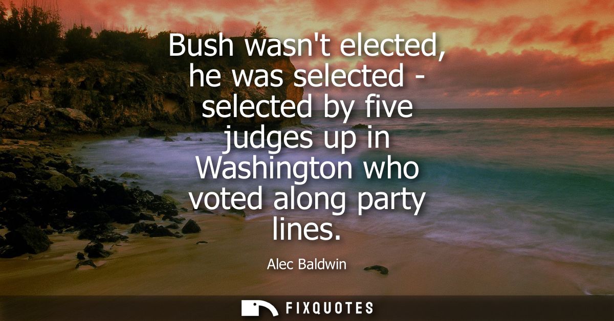 Bush wasnt elected, he was selected - selected by five judges up in Washington who voted along party lines