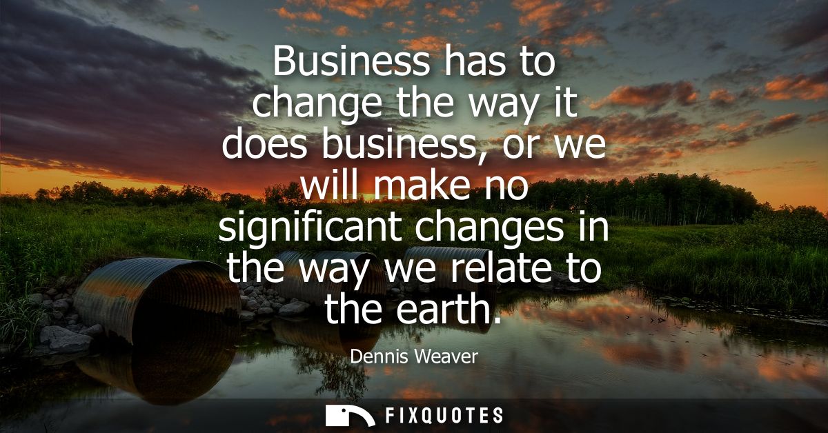 Business has to change the way it does business, or we will make no significant changes in the way we relate to the eart