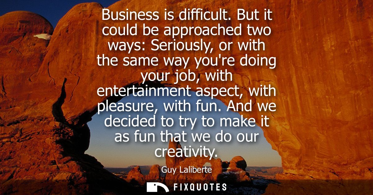 Business is difficult. But it could be approached two ways: Seriously, or with the same way youre doing your job, with e