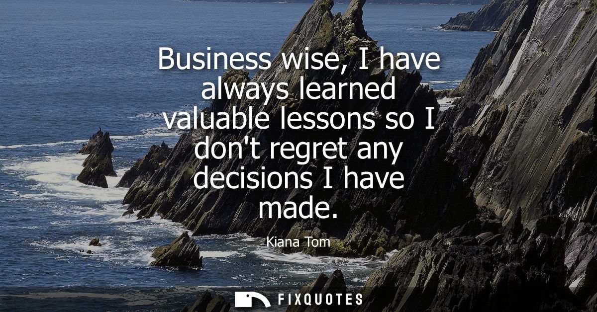 Business wise, I have always learned valuable lessons so I dont regret any decisions I have made