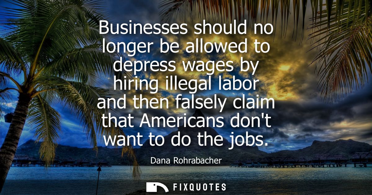 Businesses should no longer be allowed to depress wages by hiring illegal labor and then falsely claim that Americans do