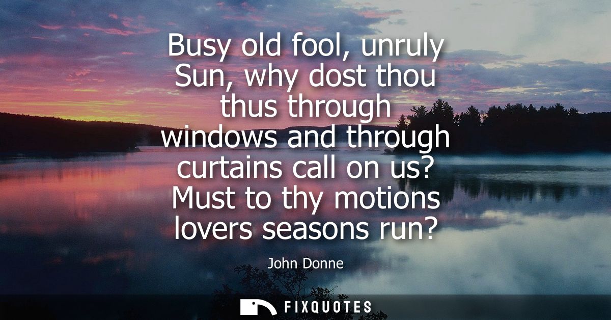 Busy old fool, unruly Sun, why dost thou thus through windows and through curtains call on us? Must to thy motions lover