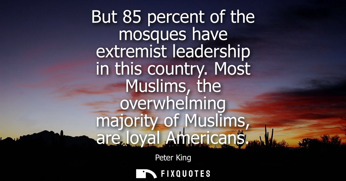 But 85 percent of the mosques have extremist leadership in this country. Most Muslims, the overwhelming majority of Musl