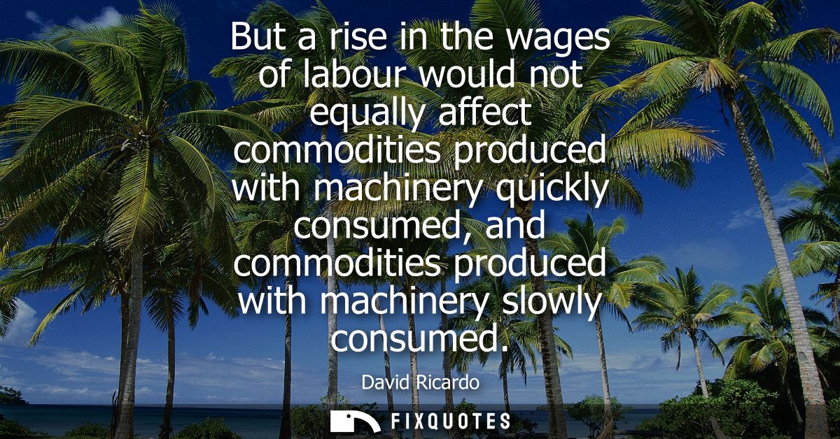 But a rise in the wages of labour would not equally affect commodities produced with machinery quickly consumed, and com