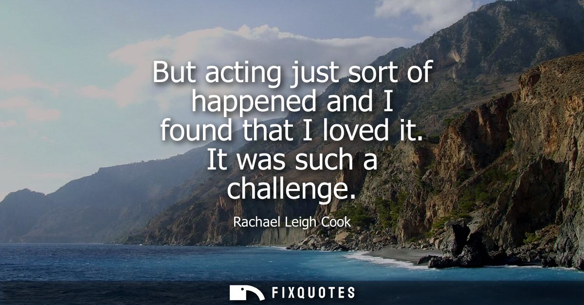 But acting just sort of happened and I found that I loved it. It was such a challenge