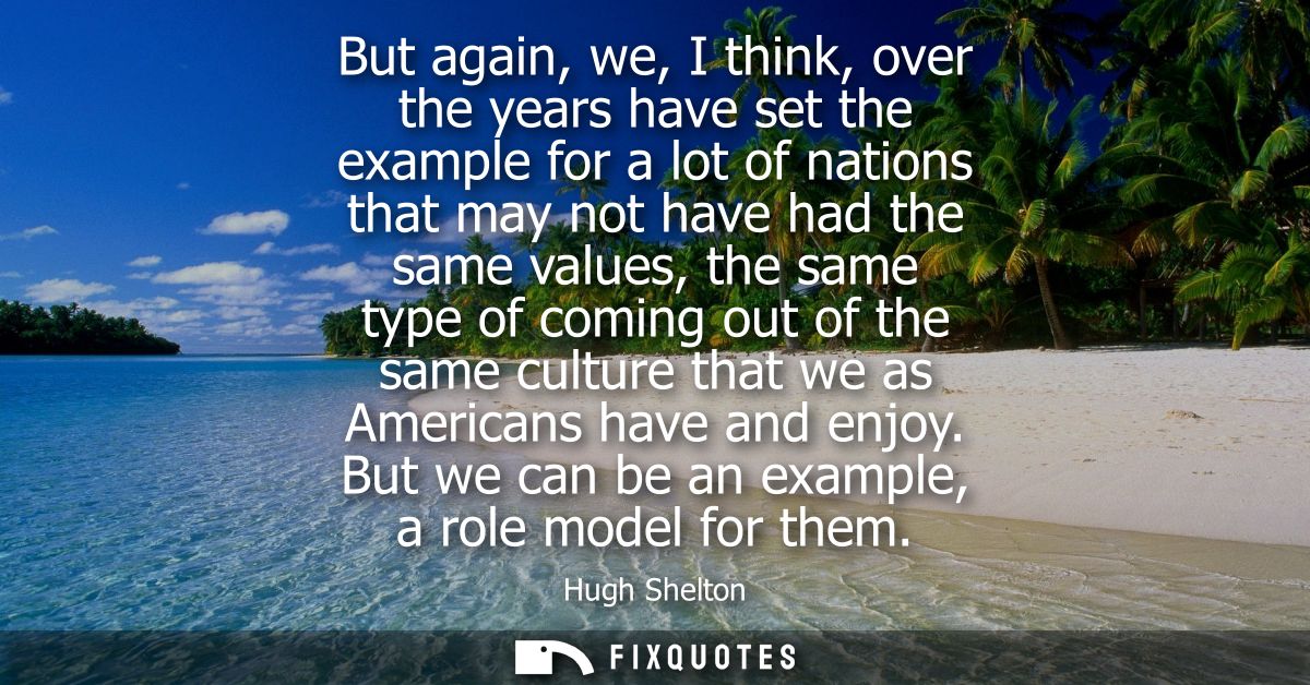 But again, we, I think, over the years have set the example for a lot of nations that may not have had the same values, 