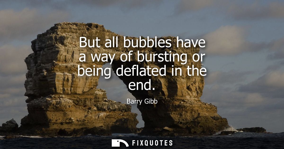 But all bubbles have a way of bursting or being deflated in the end