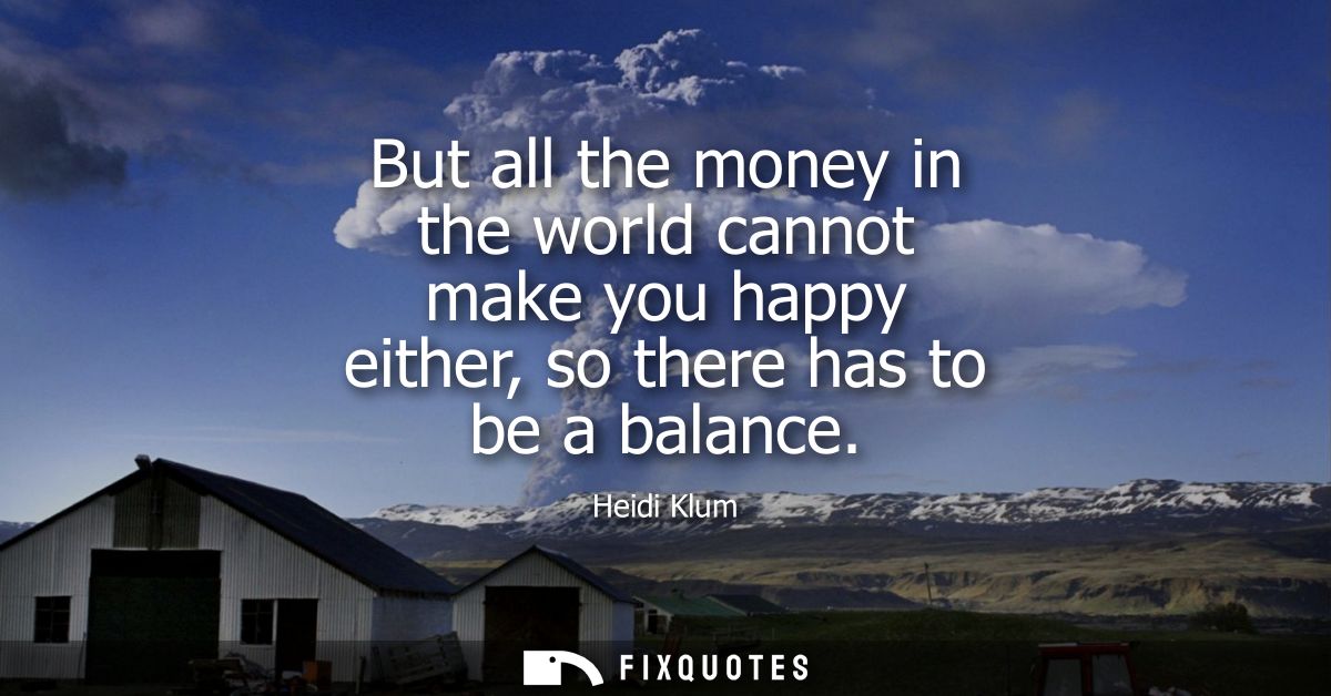 But all the money in the world cannot make you happy either, so there has to be a balance