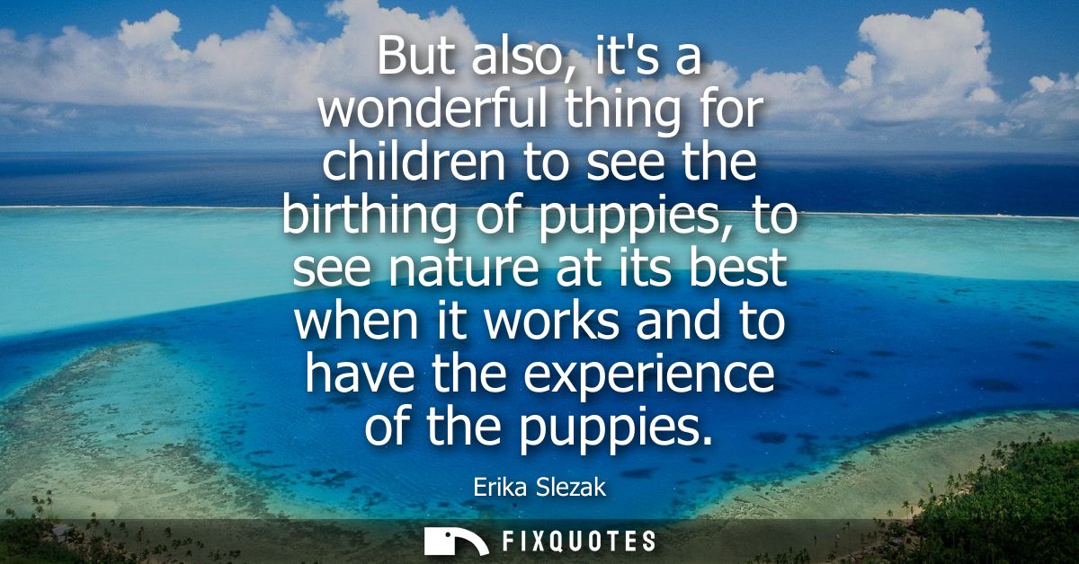 But also, its a wonderful thing for children to see the birthing of puppies, to see nature at its best when it works and