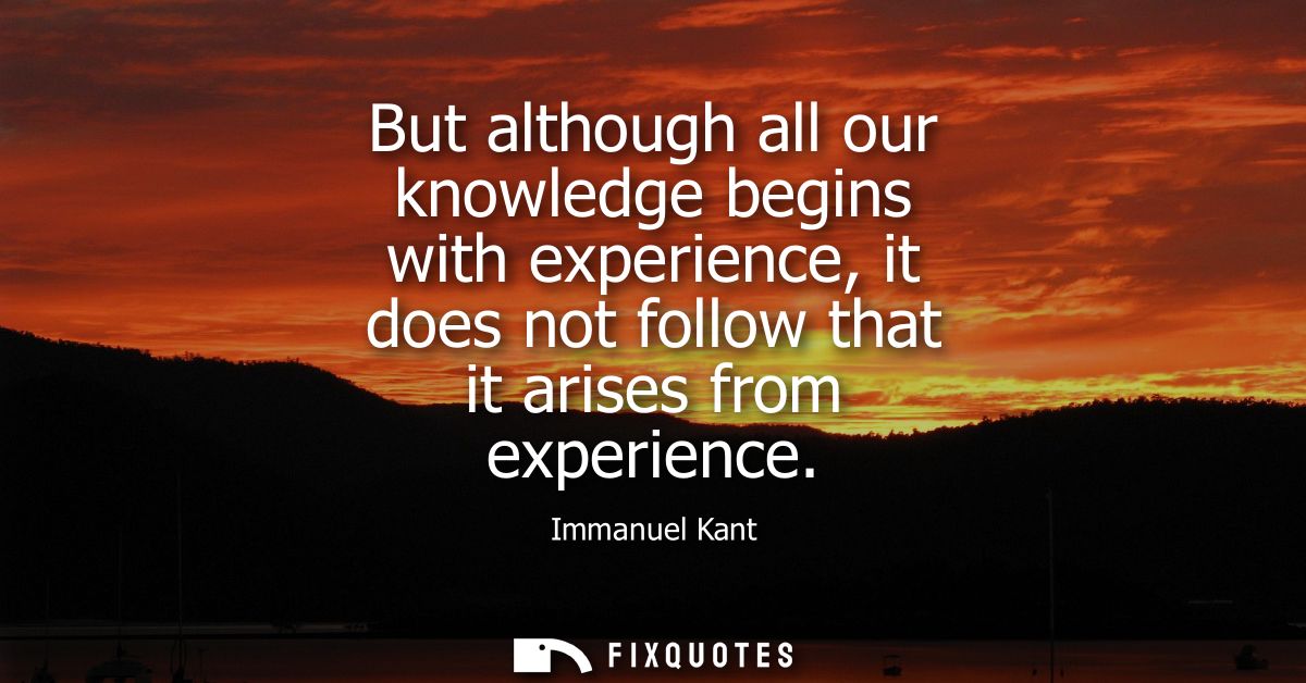 But although all our knowledge begins with experience, it does not follow that it arises from experience