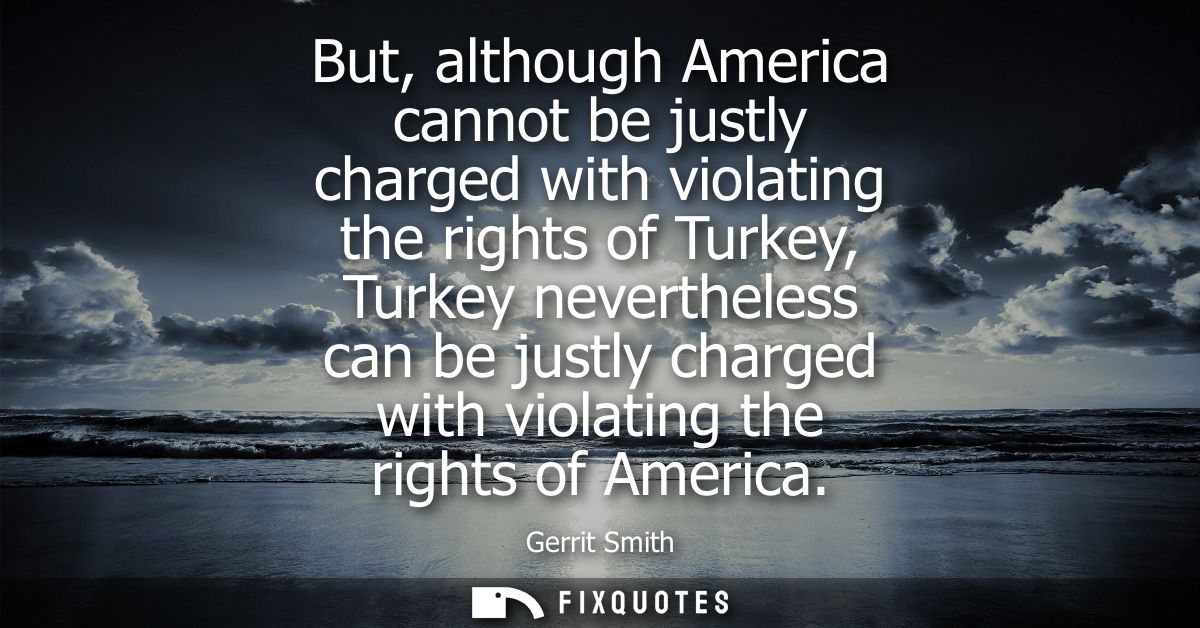 But, although America cannot be justly charged with violating the rights of Turkey, Turkey nevertheless can be justly ch
