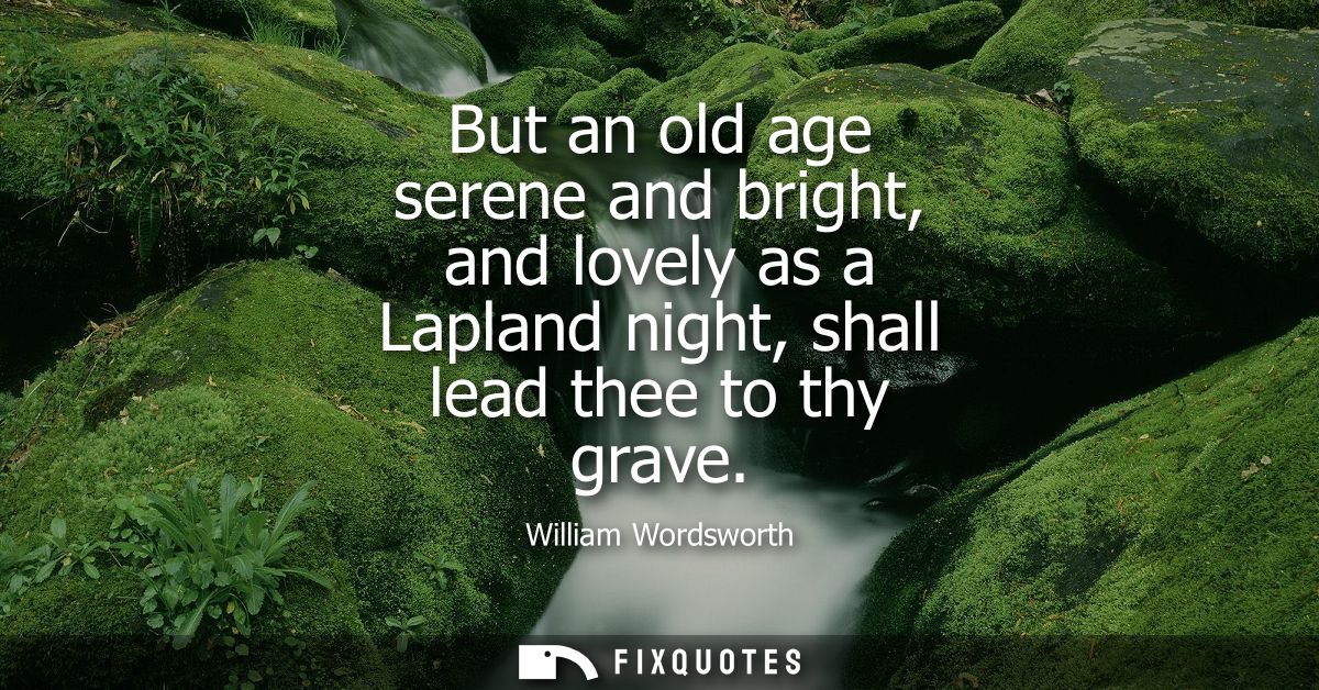 But an old age serene and bright, and lovely as a Lapland night, shall lead thee to thy grave