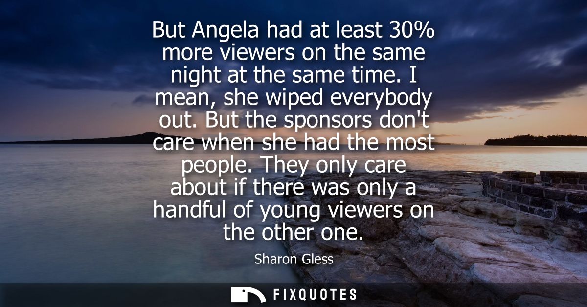 But Angela had at least 30% more viewers on the same night at the same time. I mean, she wiped everybody out.
