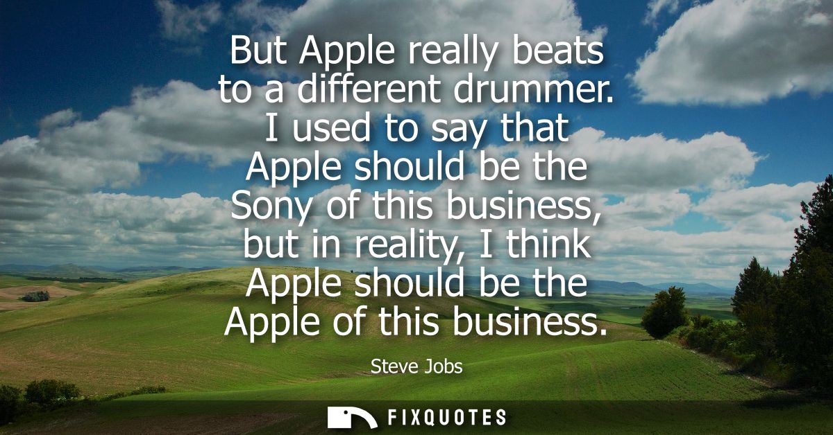 But Apple really beats to a different drummer. I used to say that Apple should be the Sony of this business, but in real