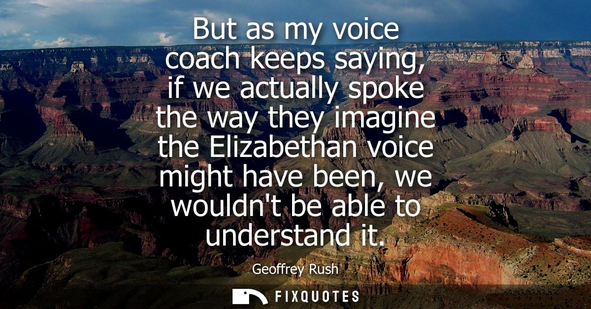But as my voice coach keeps saying, if we actually spoke the way they imagine the Elizabethan voice might have been, we 
