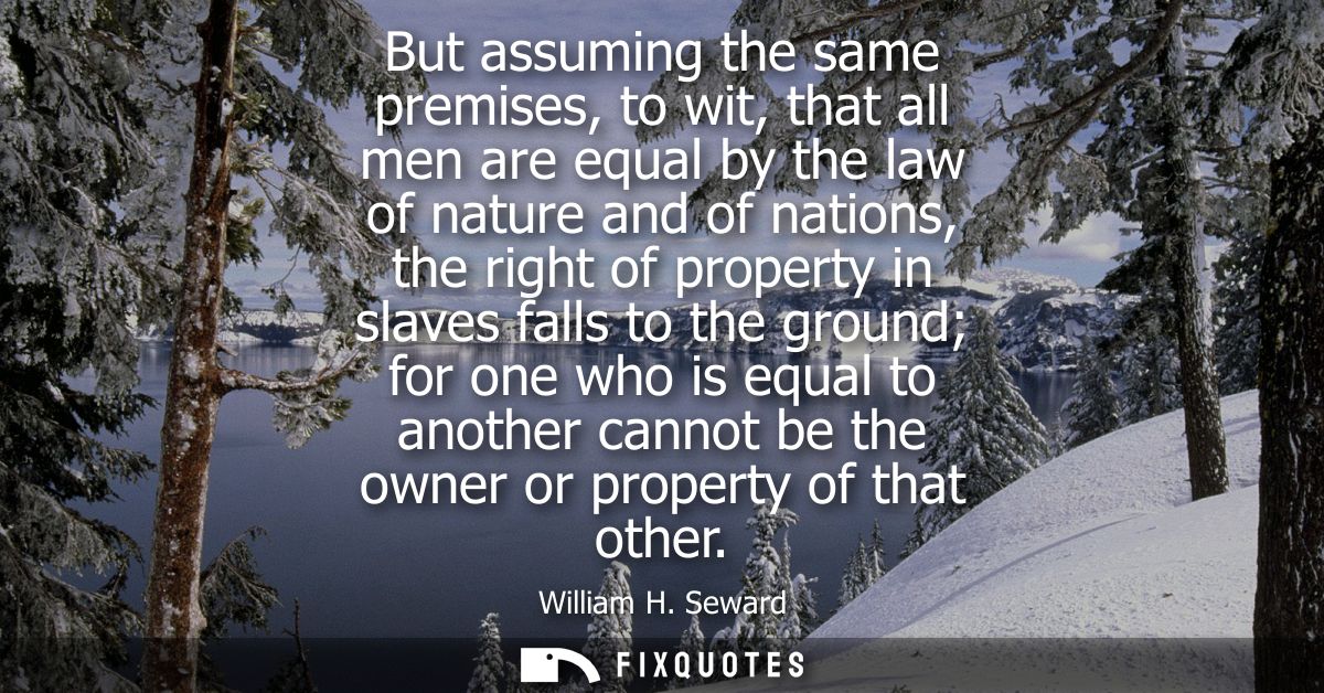 But assuming the same premises, to wit, that all men are equal by the law of nature and of nations, the right of propert