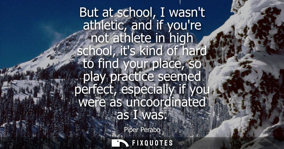 But at school, I wasnt athletic, and if youre not athlete in high school, its kind of hard to find your place, so play p