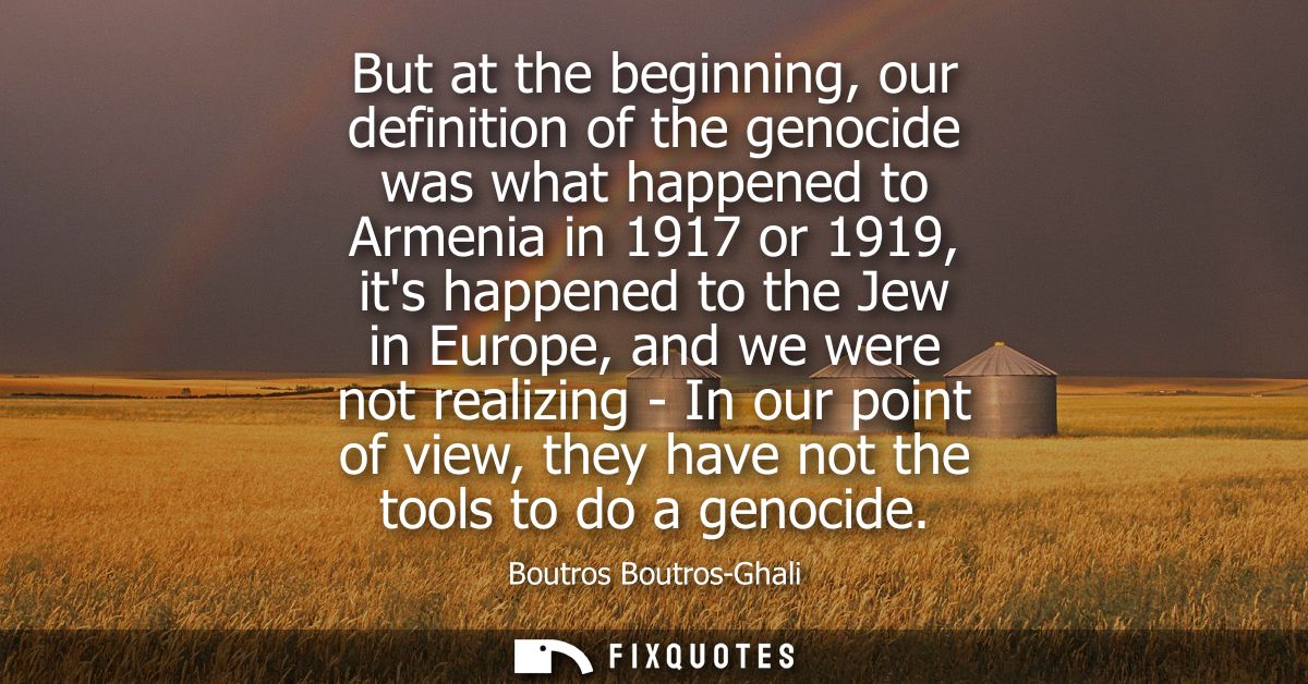 But at the beginning, our definition of the genocide was what happened to Armenia in 1917 or 1919, its happened to the J