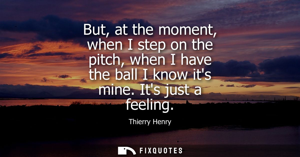 But, at the moment, when I step on the pitch, when I have the ball I know its mine. Its just a feeling