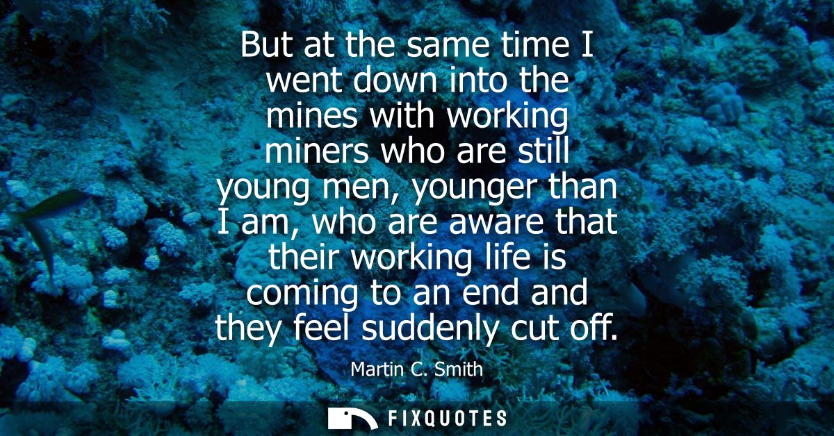 But at the same time I went down into the mines with working miners who are still young men, younger than I am, who are 