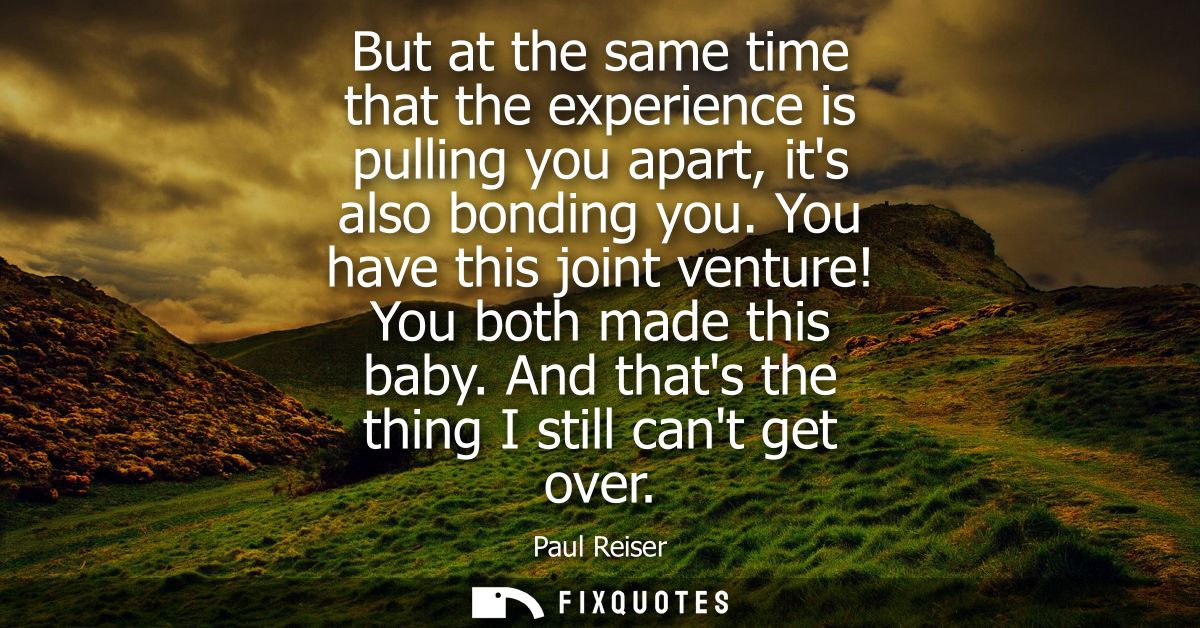 But at the same time that the experience is pulling you apart, its also bonding you. You have this joint venture! You bo
