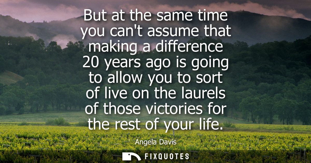 But at the same time you cant assume that making a difference 20 years ago is going to allow you to sort of live on the 