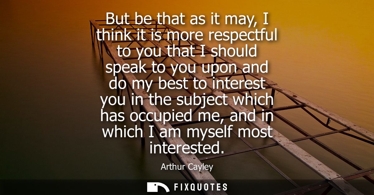 But be that as it may, I think it is more respectful to you that I should speak to you upon and do my best to interest y