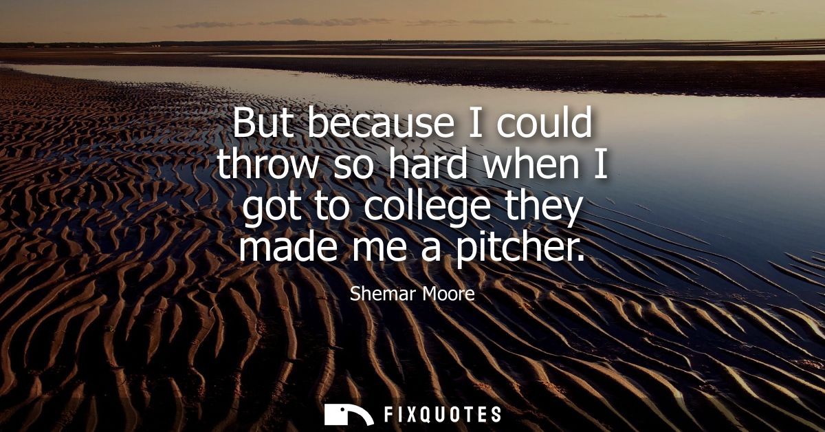 But because I could throw so hard when I got to college they made me a pitcher