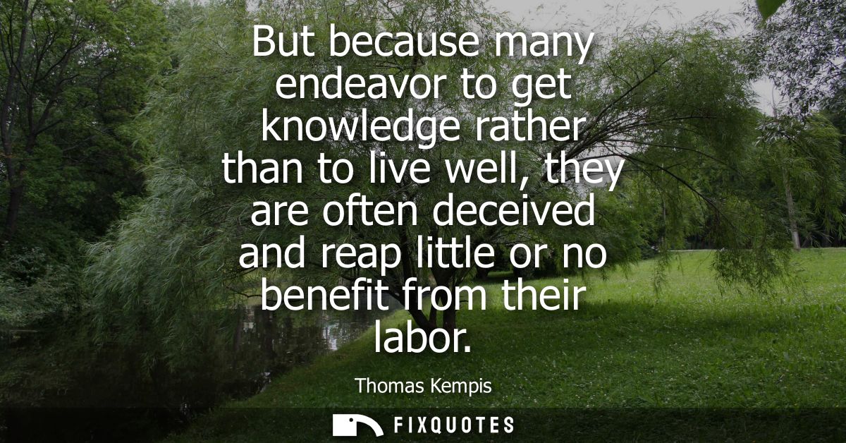 But because many endeavor to get knowledge rather than to live well, they are often deceived and reap little or no benef