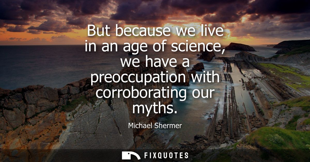 But because we live in an age of science, we have a preoccupation with corroborating our myths