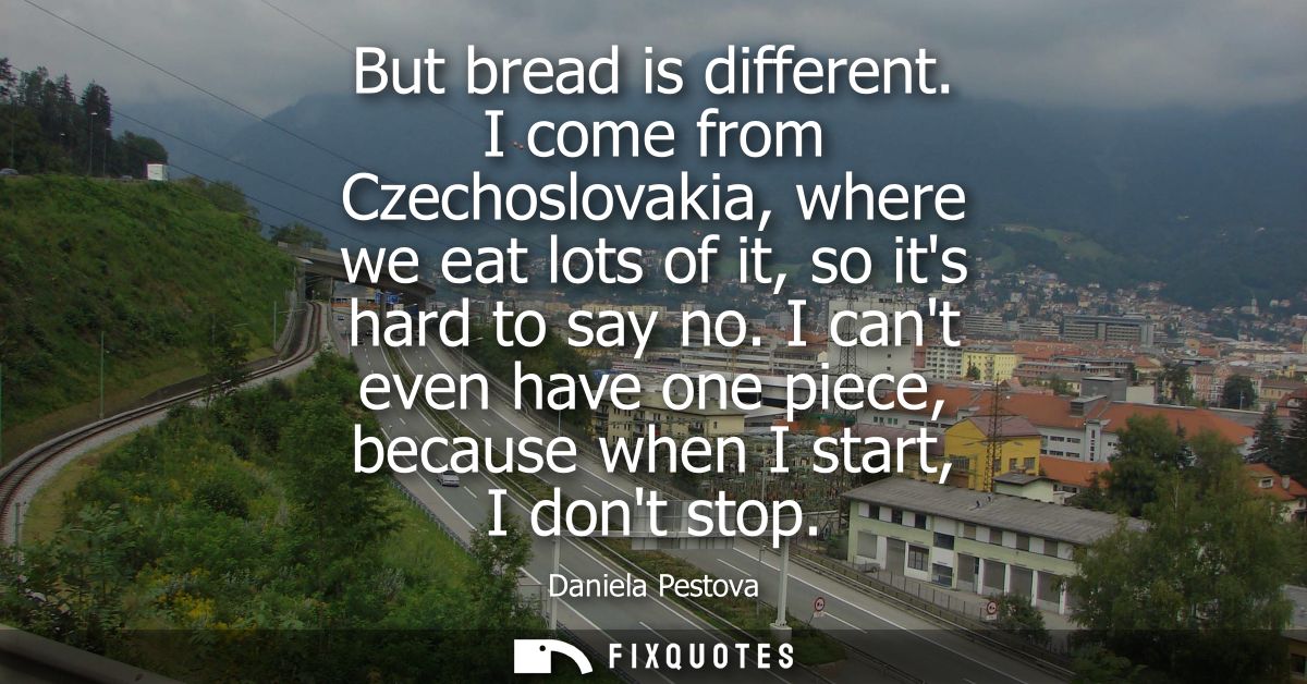 But bread is different. I come from Czechoslovakia, where we eat lots of it, so its hard to say no. I cant even have one