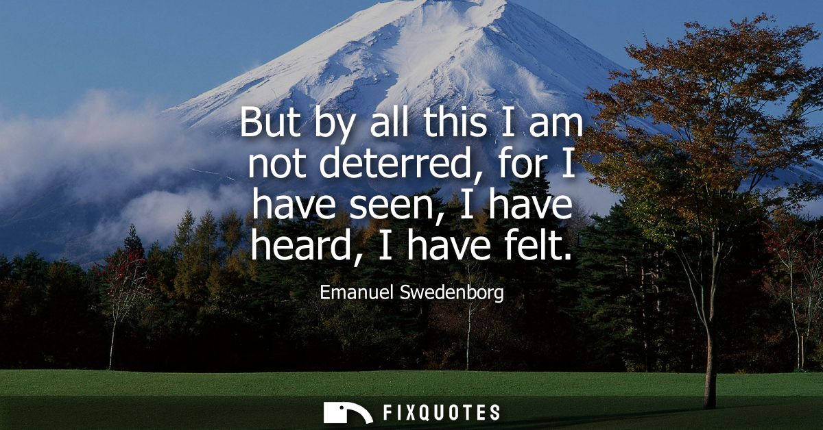 But by all this I am not deterred, for I have seen, I have heard, I have felt