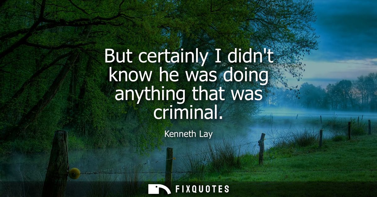 But certainly I didnt know he was doing anything that was criminal