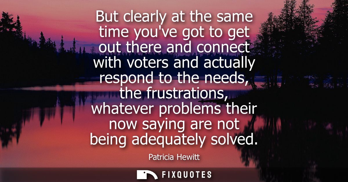But clearly at the same time youve got to get out there and connect with voters and actually respond to the needs, the f