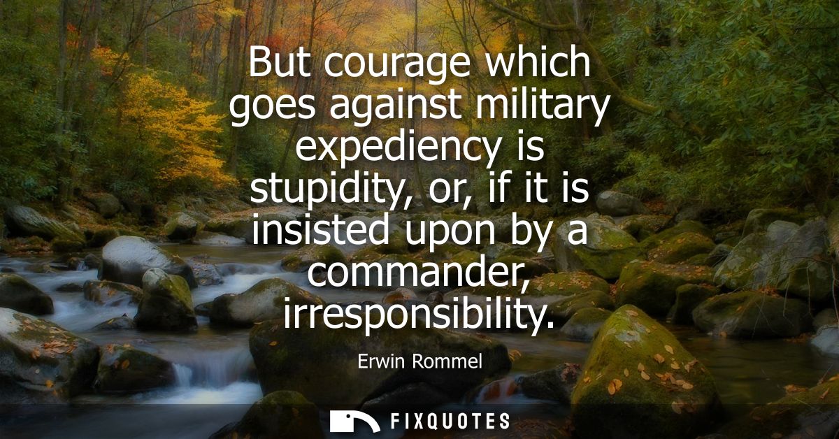 But courage which goes against military expediency is stupidity, or, if it is insisted upon by a commander, irresponsibi