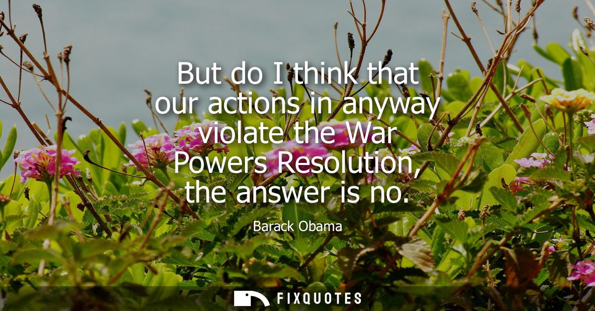 But do I think that our actions in anyway violate the War Powers Resolution, the answer is no