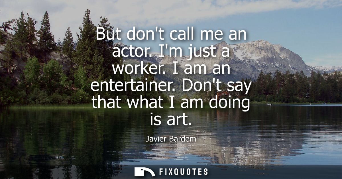 But dont call me an actor. Im just a worker. I am an entertainer. Dont say that what I am doing is art