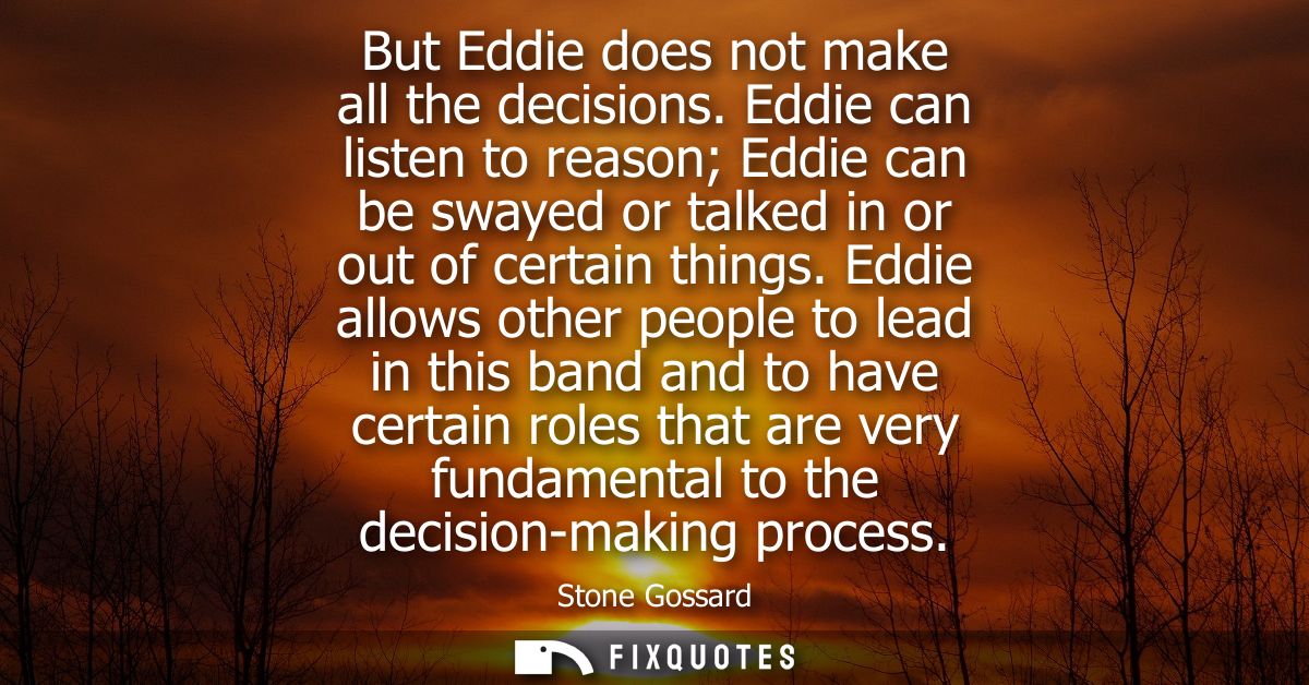 But Eddie does not make all the decisions. Eddie can listen to reason Eddie can be swayed or talked in or out of certain