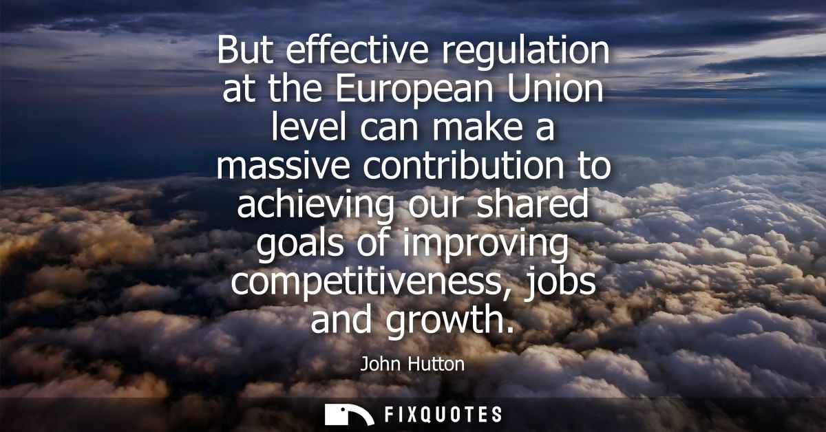 But effective regulation at the European Union level can make a massive contribution to achieving our shared goals of im